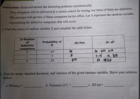 Instructions: Read and answer the following problems systematically.
Five computers will be delivered to a certain school for testing, but three of them are defective.
The principal will get two of these computers for his office. Let X represent the random variable
representing the defective computers that will occur.
1. Find the values of random variable X and complete the table below.
X-Number
of
Probability of
(X) P(x)
(x- A
defective
computers
.25
.5
25
2. Find the mean, standard deviation, and variance of the given random variable. Show your solution
below,
a. Mean(a)-
b. Variance (o)-
c. SD (a)=
%3D
