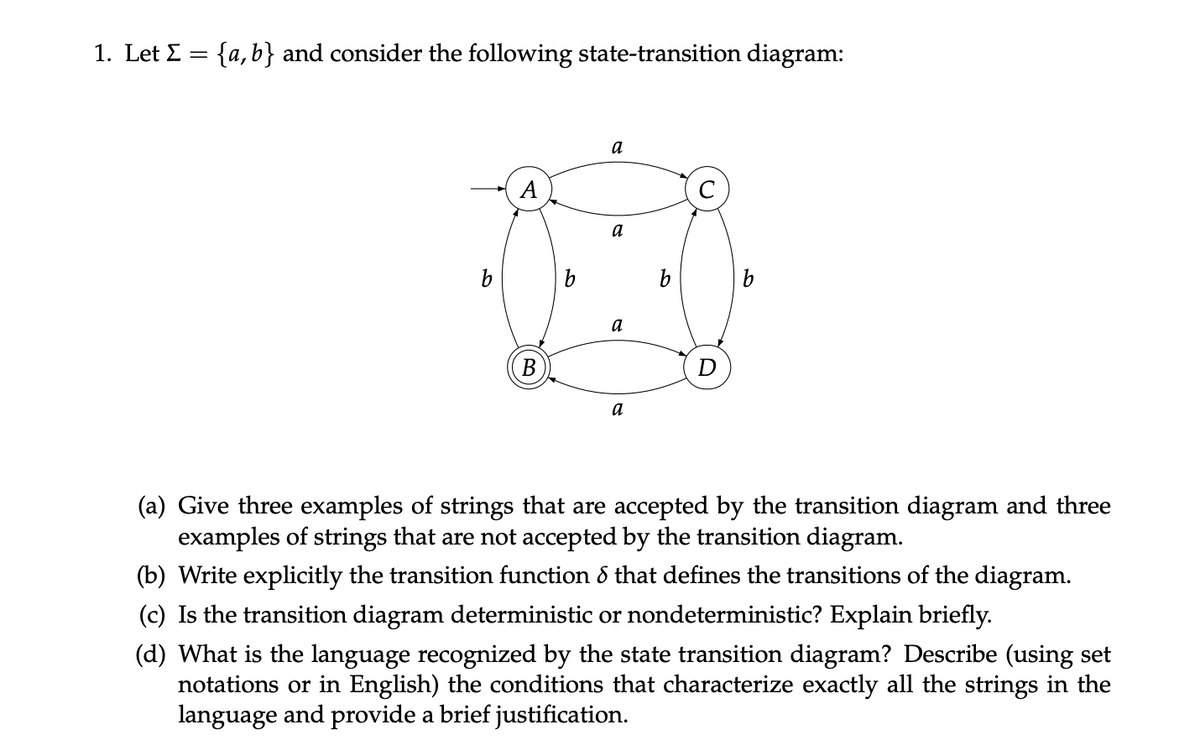1. Let Σ = {a,b} and consider the following state-transition diagram:
b
A
B
a
a
a
a
b
D
b
(a) Give three examples of strings that are accepted by the transition diagram and three
examples of strings that are not accepted by the transition diagram.
(b) Write explicitly the transition function & that defines the transitions of the diagram.
(c) Is the transition diagram deterministic or nondeterministic? Explain briefly.
(d) What is the language recognized by the state transition diagram? Describe (using set
notations or in English) the conditions that characterize exactly all the strings in the
language and provide a brief justification.