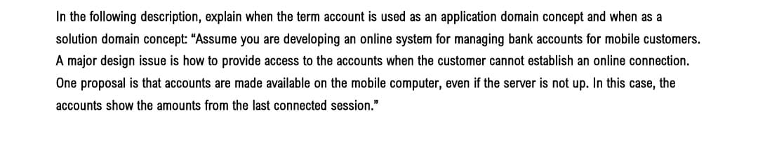 In the following description, explain when the term account is used as an application domain concept and when as a
solution domain concept: "Assume you are developing an online system for managing bank accounts for mobile customers.
A major design issue is how to provide access to the accounts when the customer cannot establish an online connection.
One proposal is that accounts are made available on the mobile computer, even if the server is not up. In this case, the
accounts show the amounts from the last connected session."