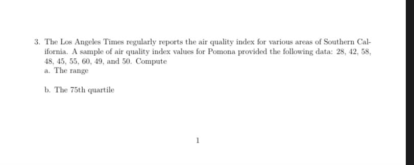3. The Los Angeles Times regularly reports the air quality index for various areas of Southern Cal-
ifornia. A sample of air quality index values for Pomona provided the following data: 28, 42, 58,
48, 45, 55, 60, 49, and 50. Compute
a. The range
b. The 75th quartile