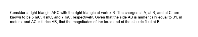 Consider a right triangle ABC with the right triangle at vertex B. The charges at A, at B, and at C, are
known to be 5 mC, 4 mC, and 7 mC, respectively. Given that the side AB is numerically equal to 31, in
meters, and AC is thrice AB, find the magnitudes of the force and of the electric field at B.

