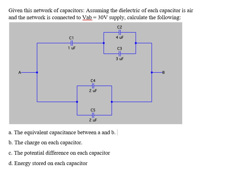 Given this network of capacitors: Assuming the dielectric of each capacitor is air
and the network is connected to Vab= 30V supply, calculate the following:
c2
HH
4 uF
C1
1 uF
C3
3 uF
A
C4
2 uF
C5
2 uF
a. The equivalent capacitance between a and b.
b. The charge on each capacitor.
c. The potential difference on each capacitor
d. Energy stored on each capacitor
