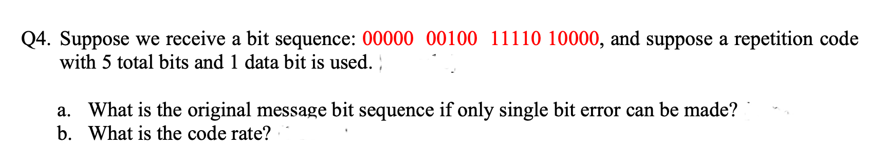 Q4. Suppose we receive a bit sequence: 00000 00100 11110 10000, and suppose a repetition code
with 5 total bits and 1 data bit is used. )
a. What is the original message bit sequence if only single bit error can be made?
b. What is the code rate?
