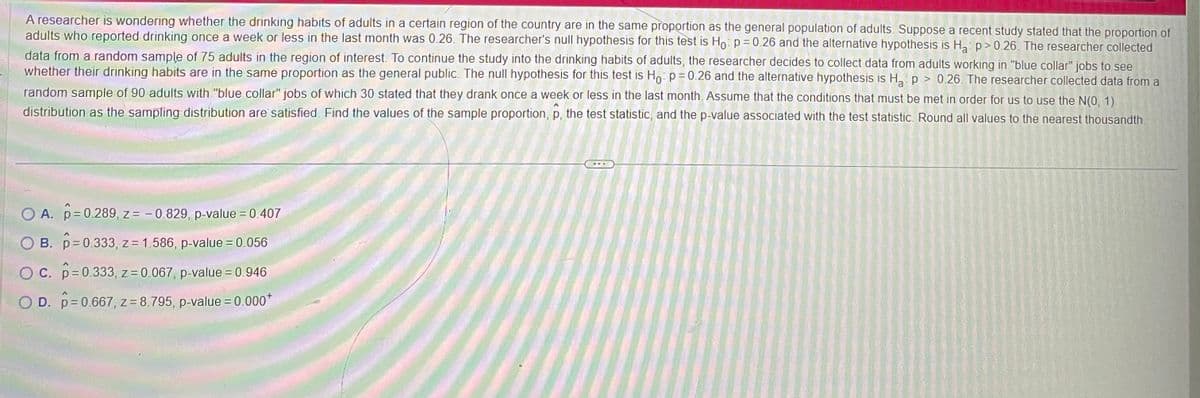 A researcher is wondering whether the drinking habits of adults in a certain region of the country are in the same proportion as the general population of adults. Suppose a recent study stated that the proportion of
adults who reported drinking once a week or less in the last month was 0.26. The researcher's null hypothesis for this test is Ho: p = 0.26 and the alternative hypothesis is H₂ p > 0.26. The researcher collected
data from a random sample of 75 adults in the region of interest. To continue the study into the drinking habits of adults, the researcher decides to collect data from adults working in "blue collar" jobs to see
whether their drinking habits are in the same proportion as the general public. The null hypothesis for this test is Ho: p=0.26 and the alternative hypothesis is H₂ p > 0.26. The researcher collected data from a
random sample of 90 adults with "blue collar" jobs of which 30 stated that they drank once a week or less in the last month. Assume that the conditions that must be met in order for us to use the N(0, 1)
distribution as the sampling distribution are satisfied. Find the values of the sample proportion, p, the test statistic, and the p-value associated with the test statistic. Round all values to the nearest thousandth
O A. p=0.289, z = -0.829, p-value = 0.407
B. p=0.333, z = 1.586, p-value = 0.056
O c. p=0.333, z = 0.067, p-value = 0.946
OD. p=0.667, z = 8.795, p-value = 0.000*