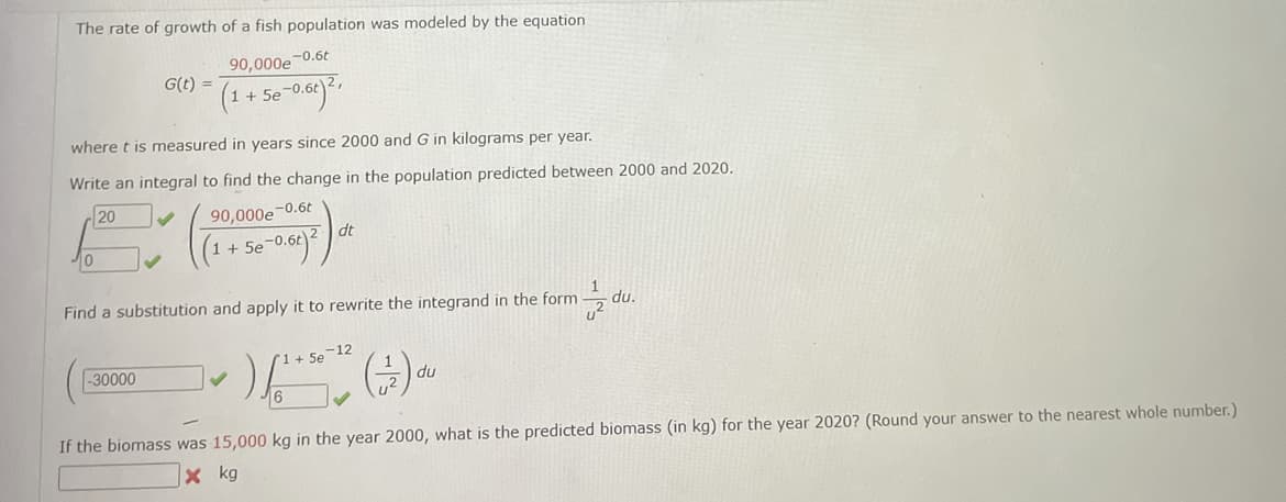 The rate of growth of a fish population was modeled by the equation
-0.6t
10
G(t) =
where t is measured in years since 2000 and G in kilograms per year.
Write an integral to find the change in the population predicted between 2000 and 2020.
20
90,000e-0.6t
+5e-0.6t
90,000e
(1 + +5e-0.6t) ²,
-30000
-0.6t) 2
dt
1
Find a substitution and apply it to rewrite the integrand in the form
U²
-12
1 + 5e
) (+) ₁
du
du.
If the biomass was 15,000 kg in the year 2000, what is the predicted biomass (in kg) for the year 2020? (Round your answer to the nearest whole number.)
X kg