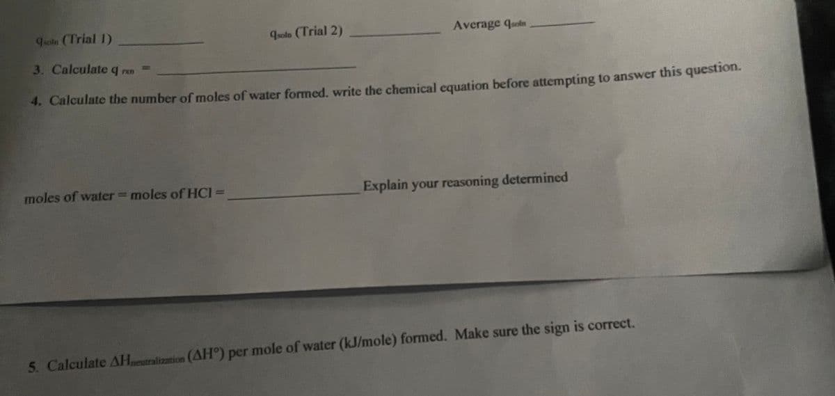 qsoln (Trial 2)
moles of water = moles of HCI=
Average quoin
soln (Trial 1)
3. Calculate q rxn
4. Calculate the number of moles of water formed. write the chemical equation before attempting to answer this question.
Explain your reasoning determined
5. Calculate AHneutralization (AH°) per mole of water (kJ/mole) formed. Make sure the sign is correct.