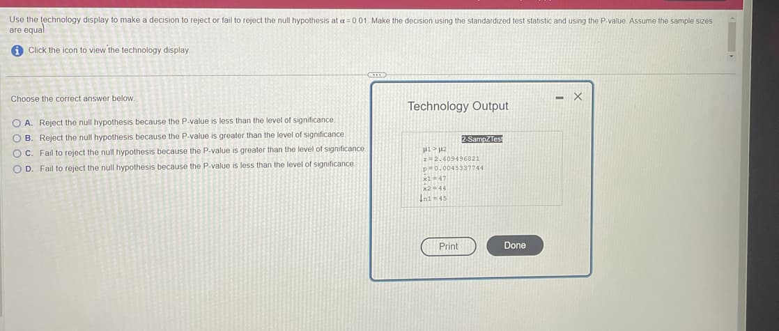 Use the technology display to make a decision to reject or fail to reject the null hypothesis at a=0.01. Make the decision using the standardized test statistic and using the P-value. Assume the sample sizes
are equal
Click the icon to view the technology display.
Choose the correct answer below.
O A. Reject the null hypothesis because the P-value is less than the level of significance.
OB. Reject the null hypothesis because the P-value is greater than the level of significance
OC. Fail to reject the null hypothesis because the P-value is greater than the level of significance
OD. Fail to reject the null hypothesis because the P-value is less than the level of significance
CHI
Technology Output
μ1> μ2
z 2.609496821
p=0.0045337744
x1 = 47
x2 = 44
In1=45
2-SampZTest
Print
Done
- X