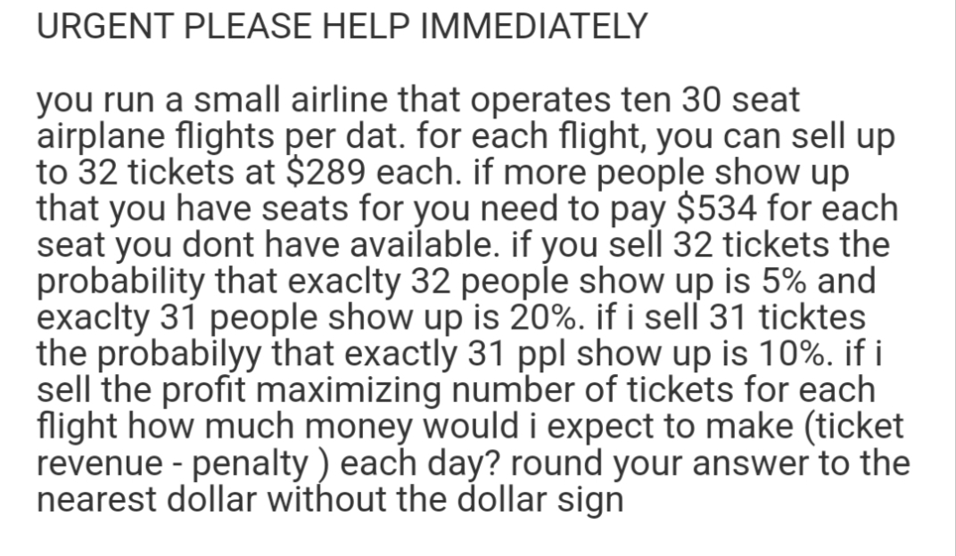 URGENT PLEASE HELP IMMEDIATELY
you run a small airline that operates ten 30 seat
airplane flights per dat. for each flight, you can sell up
to 32 tickets at $289 each. if more people show up
that you have seats for you need to pay $534 for each
seat you dont have available. if you sell 32 tickets the
probability that exaclty 32 people show up is 5% and
exaclty 31 people show up is 20%. if i sell 31 ticktes
the probabilyy that exactly 31 ppl show up is 10%. if i
sell the profit maximizing number of tickets for each
flight how much money would i expect to make (ticket
revenue - penalty ) each day? round your answer to the
nearest dollar without the dollar sign

