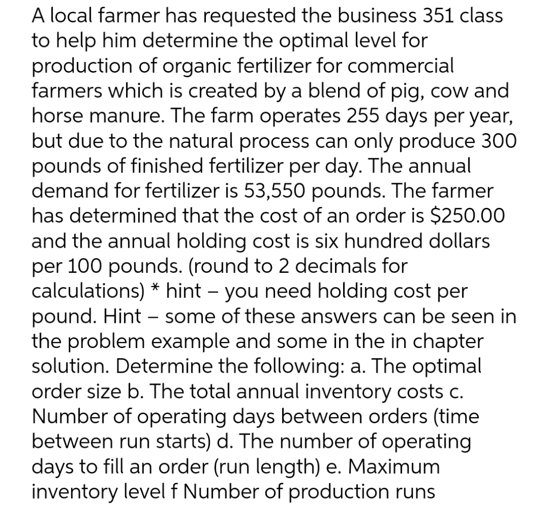 A local farmer has requested the business 351 class
to help him determine the optimal level for
production of organic fertilizer for commercial
farmers which is created by a blend of pig, cow and
horse manure. The farm operates 255 days per year,
but due to the natural process can only produce 300
pounds of finished fertilizer per day. The annual
demand for fertilizer is 53,550 pounds. The farmer
has determined that the cost of an order is $250.00
and the annual holding cost is six hundred dollars
per 100 pounds. (round to 2 decimals for
calculations) * hint – you need holding cost per
pound. Hint – some of these answers can be seen in
the problem example and some in the in chapter
solution. Determine the following: a. The optimal
order size b. The total annual inventory costs c.
Number of operating days between orders (time
between run starts) d. The number of operating
days to fill an order (run length) e. Maximum
inventory level f Number of production runs
