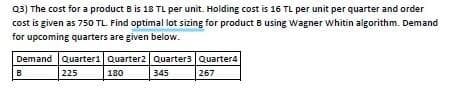Q3) The cost for a product B is 18 TL per unit. Holding cost is 16 TL per unit per quarter and order
cost is given as 750 TL. Find optimal lot sizing for product B using Wagner whitin aigorithm. Demand
for upcoming quarters are given below.
Demand Quarter1 Quarter2 Quarter3 Quarter4
225
180
345
267
B.
