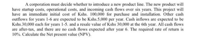 A corporation must decide whether to introduce a new product line. The new product will
have startup costs, operational costs, and incoming cash flows over six years. This project will
have an immediate initial cost of Kshs. 100,000 for purchase and installation. Other cash
outflows for years 1-6 are expected to be Kshs.5,000 per year. Cash inflows are expected to be
Kshs.30,000 each for years 1-5. and a resale value of Kshs 30,000 at the 6th year. All cash flows
are after-tax, and there are no cash flows expected after year 6. The required rate of return is
10%. Calculate the Net present value (NPV).
