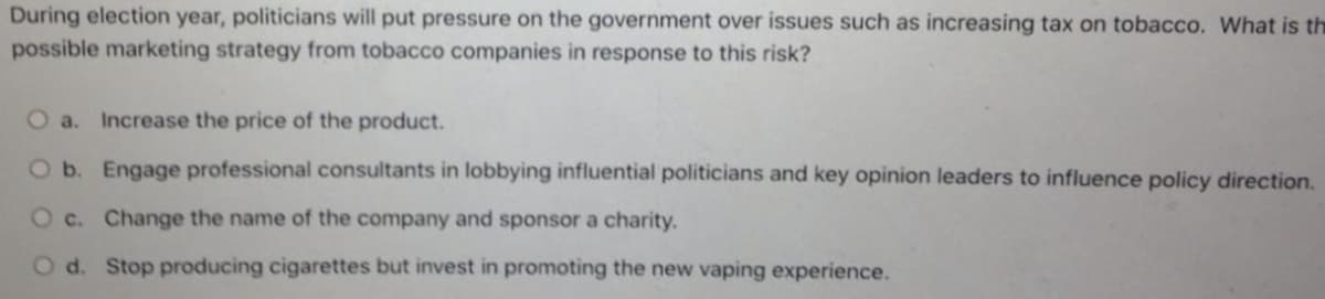 During election year, politicians will put pressure on the government over issues such as increasing tax on tobacco. What is th
possible marketing strategy from tobacco companies in response to this risk?
a.
Increase the price of the product.
Ob. Engage professional consultants in lobbying influential politicians and key opinion leaders to influence policy direction.
O c. Change the name of the company and sponsor a charity.
d. Stop producing cigarettes but invest in promoting the new vaping experience.
