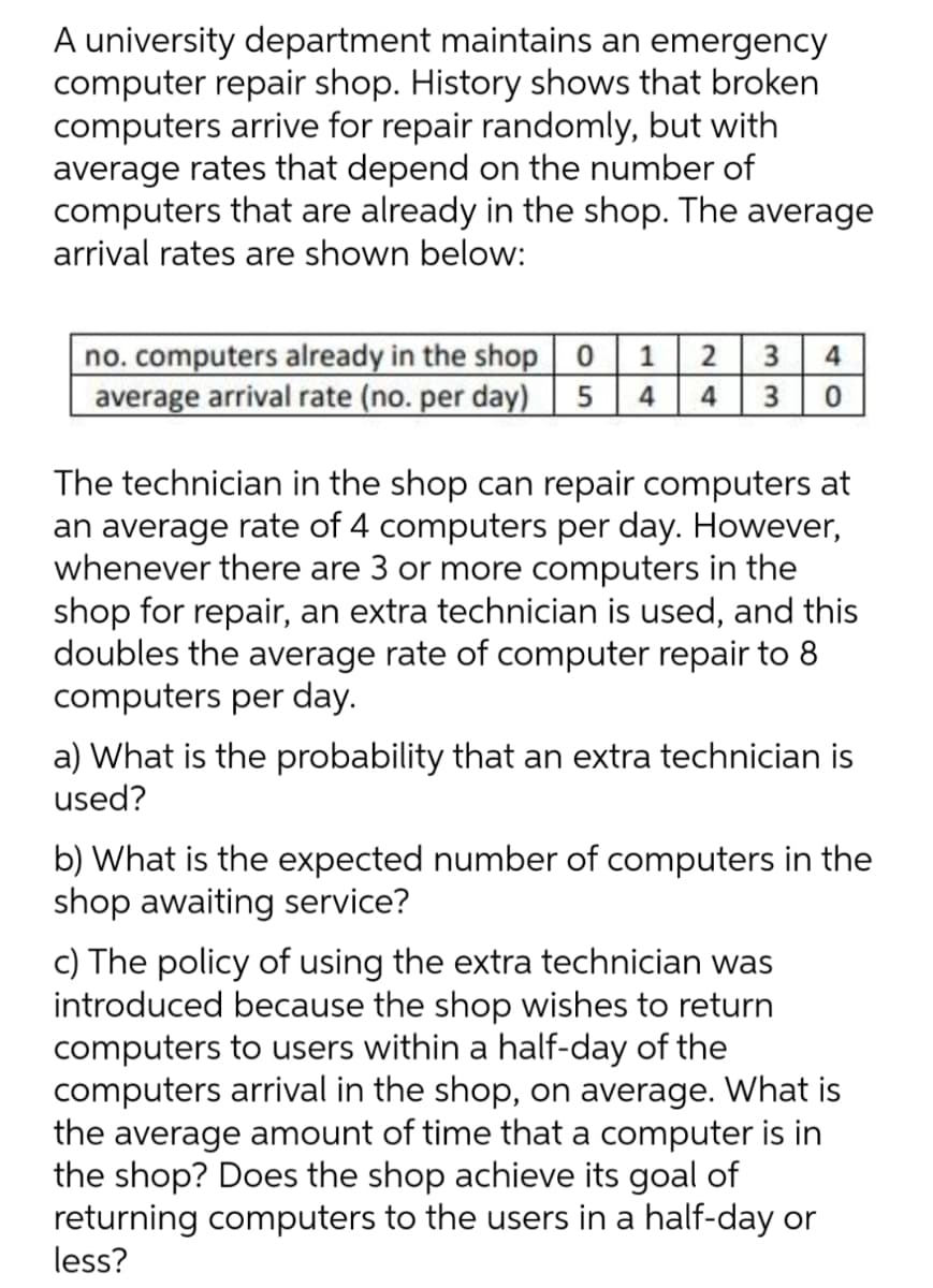A university department maintains an emergency
computer repair shop. History shows that broken
computers arrive for repair randomly, but with
average rates that depend on the number of
computers that are already in the shop. The average
arrival rates are shown below:
no. computers already in the shop
average arrival rate (no. per day)
1
2
3
4
4
4
3
The technician in the shop can repair computers at
an average rate of 4 computers per day. However,
whenever there are 3 or more computers in the
shop for repair, an extra technician is used, and this
doubles the average rate of computer repair to 8
computers per day.
a) What is the probability that an extra technician is
used?
b) What is the expected number of computers in the
shop awaiting service?
c) The policy of using the extra technician was
introduced because the shop wishes to return
computers to users within a half-day of the
computers arrival in the shop, on average. What is
the average amount of time that a computer is in
the shop? Does the shop achieve its goal of
returning computers to the users in a half-day or
less?
