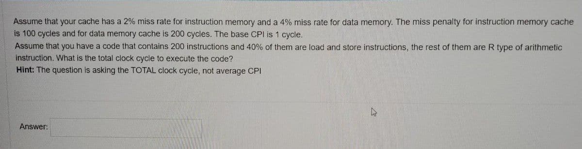 Assume that your cache has a 2% miss rate for instruction memory and a 4% miss rate for data memory. The miss penalty for instruction memory cache
is 100 cycles and for data memory cache is 200 cycles. The base CPI is 1 cycle.
Assume that you have a code that contains 200 instructions and 40% of them are load and store instructions, the rest of them are R type of arithmetic
instruction. What is the total clock cycle to execute the code?
Hint: The question is asking the TOTAL clock cycle, not average CPI
Answer:
