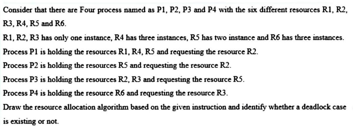 Consider that there are Four process named as P1, P2, P3 and P4 with the six different resources R1, R2,
R3, R4, R5 and R6.
R1, R2, R3 has only one instance, R4 has three instances, R5 has two instance and R6 has three instances.
Process P1 is holding the resources R1, R4, R5 and requesting the resource R2.
Process P2 is holding the resources R5 and requesting the resource R2.
Process P3 is holding the resources R2, R3 and requesting the resource R5.
Process P4 is holding the resource R6 and requesting the resource R3.
Draw the resource allocation algorithm based on the given instruction and identify whether a deadlock case
is existing or not.
