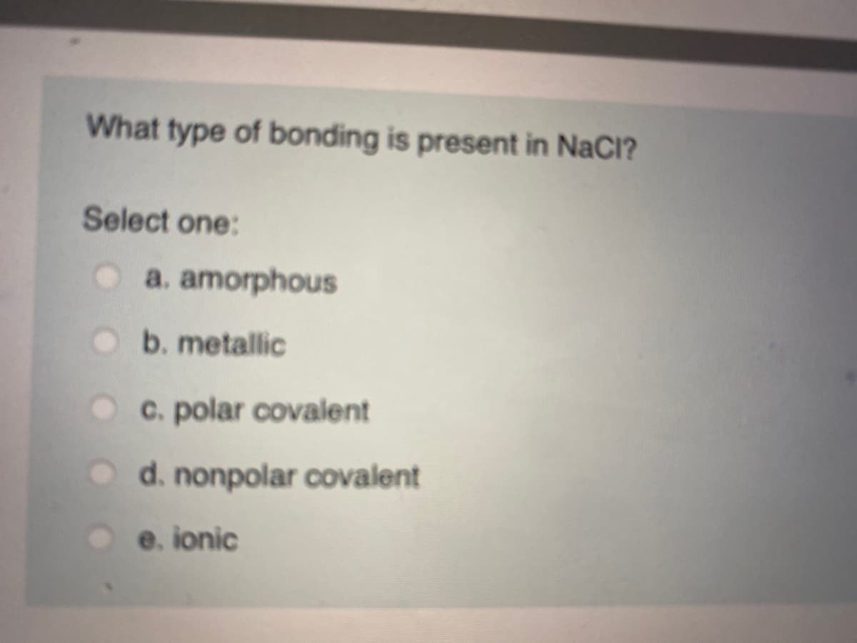 What type of bonding is present in NaCl?
Select one:
a. amorphous
b. metallic
C. polar covalent
O d. nonpolar covalent
e. ionic
