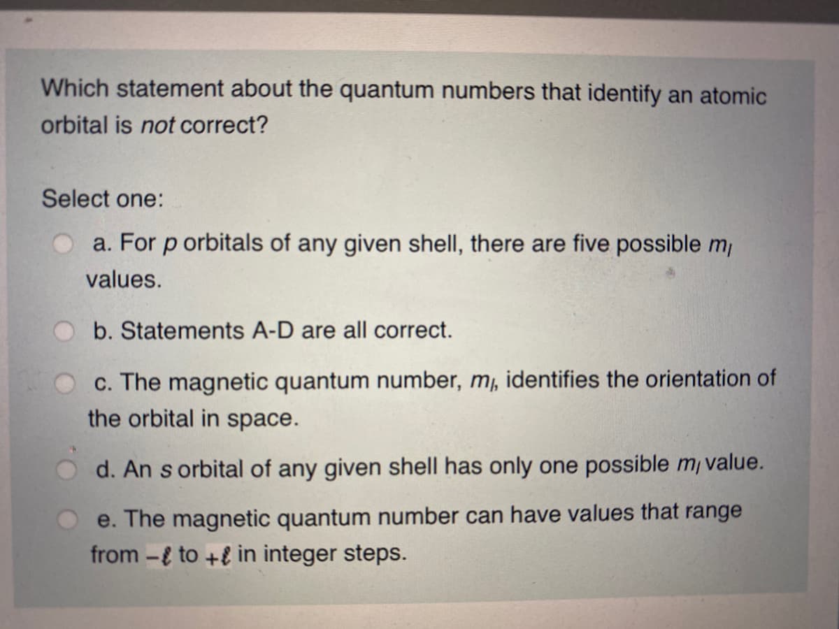 Which statement about the quantum numbers that identify an atomic
orbital is not correct?
Select one:
a. For p orbitals of any given shell, there are five possible m
values.
b. Statements A-D are all correct.
c. The magnetic quantum number, mj, identifies the orientation of
the orbital in space.
d. An s orbital of any given shell has only one possible m/ value.
e. The magnetic quantum number can have values that range
from -{ to +E in integer steps.
