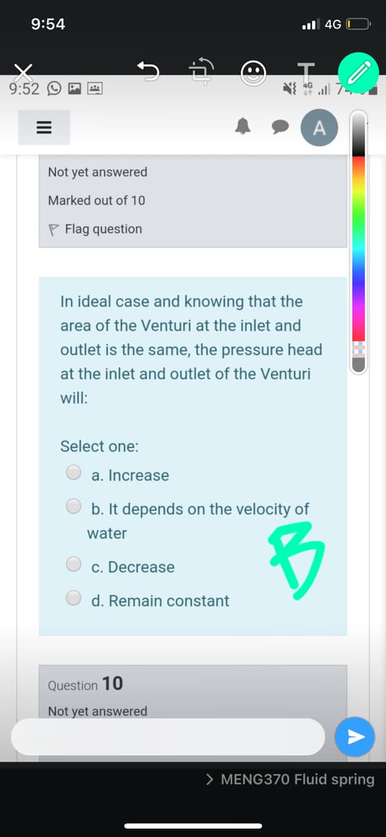 9:54
l 4G I
9:52 © P
7 ll א וא
Not yet answered
Marked out of 10
P Flag question
In ideal case and knowing that the
area of the Venturi at the inlet and
outlet is the same, the pressure head
at the inlet and outlet of the Venturi
will:
Select one:
a. Increase
b. It depends on the velocity of
water
c. Decrease
d. Remain constant
Question 10
Not yet answered
> MENG370 Fluid spring
