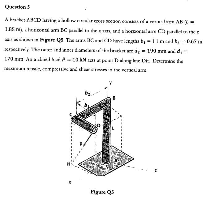 Question 5
A bracket ABCD having a hollow cırcular cross sectuon consists of a vertical arm AB (L =
1.85 m), a horzontal arm BC parallel to the x axis, and a horzontal arm CD parallel to the z
axis as shown in Figure Q5 The arms BC and CD have lengths b
1 1 m and b2 0.67 m
=
respectively The outer and inner diameters of the bracket are
d2 190 mm and di =
170 mm An inclined load P 10 kN acts at point D along line DH Determine the
tensile, compressive and shear stresses
maximum
in the vertical arm
Y
b2
B
C
HC
X
Figure Q5
