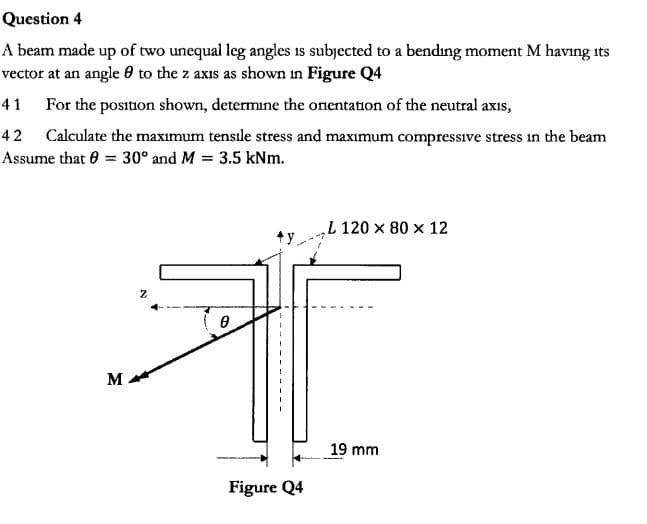 Question 4
A beam made up of two unequal leg angles is subjected to a bending moment M having
vector at an angle 0 to the z axis as shown in Figure Q4
its
41
For the position shown, determine the onentation of the neutral axis,
Calculate the maxımum tensıle stress and maximum compressive stress in the beam
Assume that 0 30° and M 3.5 kNm
42
L 120 x 80 x 12
y
19 mm
Figure Q4
