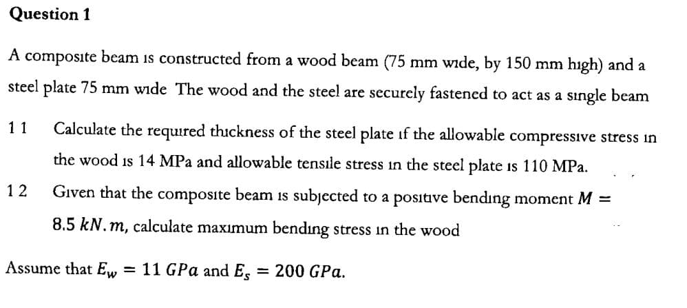 Question 1
A composite beam ıs constructed from a wood beam (75
mm wide, by 150 mm
hıgh) and a
steel plate 75 mm wide The wood and the steel are
securely fastened to act as a
single beam
Calculate the required thickness of the steel plate if the allowable compressıve stress ın
11
the wood is 14 MPa and allowable tensıle stress in the steel plate
is 110 MPa
GIven that the composite beam is subjected
1 2
to a positive bendıng moment M
8.5 kN.m, calculate maximum
bending stress in the wood
Assume that Ew
11 GPa and Eg
= 200 GPa.

