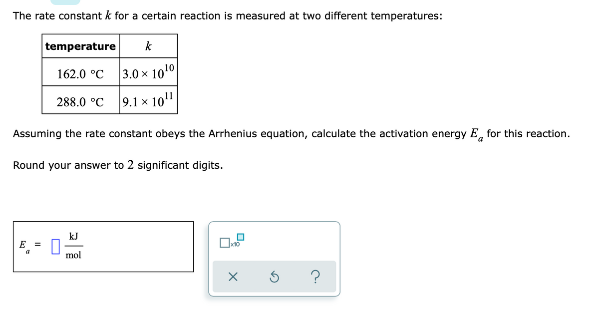 The rate constant k for a certain reaction is measured at two different temperatures:
temperature
k
162.0 °C
|3.0 × 1010
288.0 °C
9.1 × 1011
Assuming the rate constant obeys the Arrhenius equation, calculate the activation energy E, for this reaction.
а
Round your answer to 2 significant digits.
kJ
E
x10
a
mol
