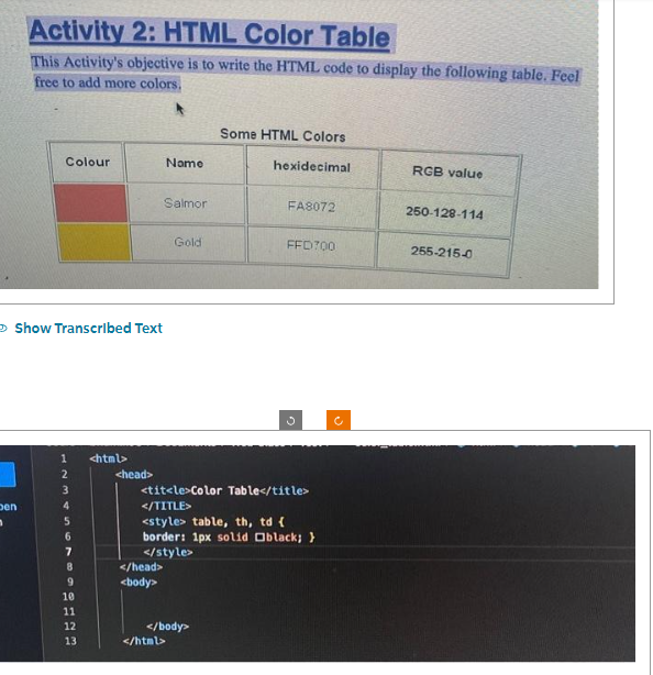 Activity 2: HTML Color Table
This Activity's objective is to write the HTML code to display the following table. Feel
free to add more colors.
Den
n
Colour
Show Transcribed Text
1
2
3
4
5
6
7
8
9
10
11
12
13
<html>
<head>
Salmor
</head>
<body>
Name
Gold
</html>
</body>
Some HTML Colors
hexidecimal
<title>Color Table</title>
</TITLE>
<style> table, th, td {
border: 1px solid black; }
</style>
FA8072
FFD700
RGB value
250-128-114
255-215-0