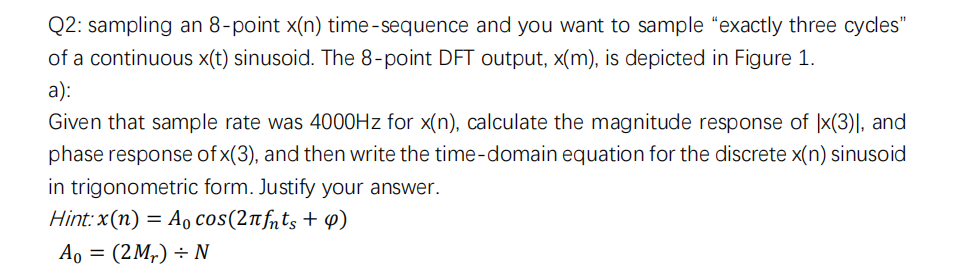 Q2: sampling an 8-point x(n) time-sequence and you want to sample "exactly three cycles"
of a continuous x(t) sinusoid. The 8-point DFT output, x(m), is depicted in Figure 1.
a):
Given that sample rate was 4000Hz for x(n), calculate the magnitude response of Ix(3)], and
phase response of x(3), and then write the time-domain equation for the discrete x(n) sinusoid
in trigonometric form. Justify your answer.
Hint: x(n) = Ao cos(2лfnts + 9)
Ao = (2 M₂) ÷ N