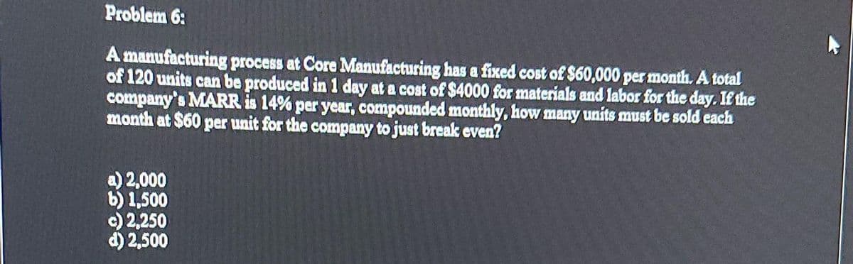 Problem 6:
A manufacturing process at Core Manufacturing has a fixed cost of $60,000 per month. A total
of 120 units can be produced in 1 day at a cost of $4000 for materials and labor for the day. If the
company's MARR is 14% per year, compounded monthly, how many units must be sold each
month at $60 per unit for the company to just break even?
a) 2,000
b) 1,500
c) 2,250
d) 2,500