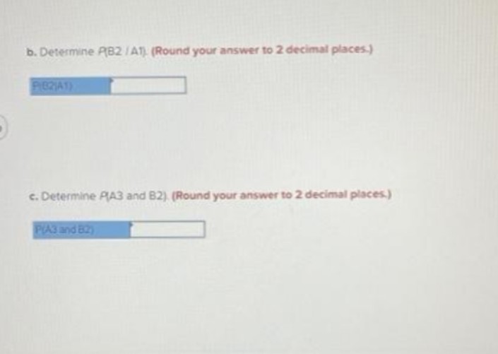 b. Determine PB2/AT) (Round your answer to 2 decimal places)
PB21A1)
c. Determine PIA3 and B2). (Round your answer to 2 decimal places)
P(A3 and 82)