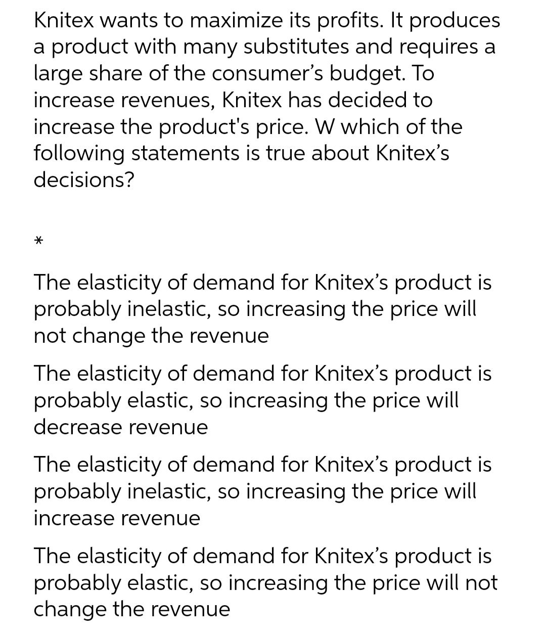 Knitex wants to maximize its profits. It produces
a product with many substitutes and requires a
large share of the consumer's budget. To
increase revenues, Knitex has decided to
increase the product's price. W which of the
following statements is true about Knitex's
decisions?
*
The elasticity of demand for Knitex's product is
probably inelastic, so increasing the price will
not change the revenue
The elasticity of demand for Knitex's product is
probably elastic, so increasing the price will
decrease revenue
The elasticity of demand for Knitex's product is
probably inelastic, so increasing the price will
increase revenue
The elasticity of demand for Knitex's product is
probably elastic, so increasing the price will not
change the revenue