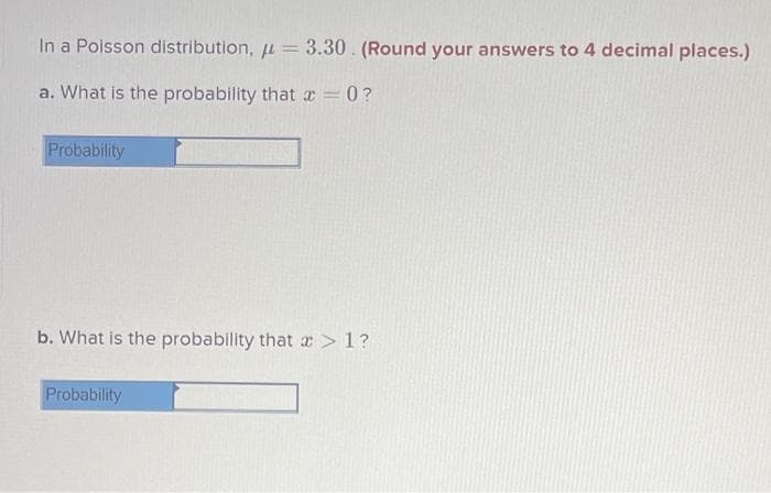 In a Poisson distribution, = 3.30. (Round your answers to 4 decimal places.)
a. What is the probability that=0?
Probability
b. What is the probability that >1?
Probability