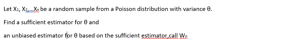 Let X1, X2,...Xn be a random sample from a Poisson distribution with variance 0.
Find a sufficient estimator for 0 and
an unbiased estimator for 0 based on the sufficient estimator.call Wn
