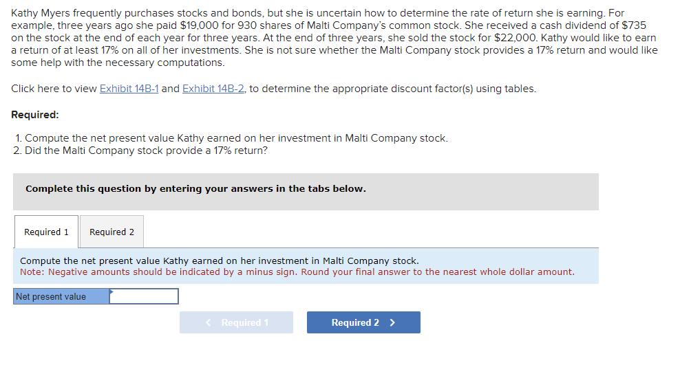 Kathy Myers frequently purchases stocks and bonds, but she is uncertain how to determine the rate of return she is earning. For
example, three years ago she paid $19,000 for 930 shares of Malti Company's common stock. She received a cash dividend of $735
on the stock at the end of each year for three years. At the end of three years, she sold the stock for $22,000. Kathy would like to earn
a return of at least 17% on all of her investments. She is not sure whether the Malti Company stock provides a 17% return and would like
some help with the necessary computations.
Click here to view Exhibit 14B-1 and Exhibit 14B-2, to determine the appropriate discount factor(s) using tables.
Required:
1. Compute the net present value Kathy earned on her investment in Malti Company stock.
2. Did the Malti Company stock provide a 17% return?
Complete this question by entering your answers in the tabs below.
Required 1 Required 2
Compute the net present value Kathy earned on her investment in Malti Company stock.
Note: Negative amounts should be indicated by a minus sign. Round your final answer to the nearest whole dollar amount.
Net present value
< Required 1
Required 2 >