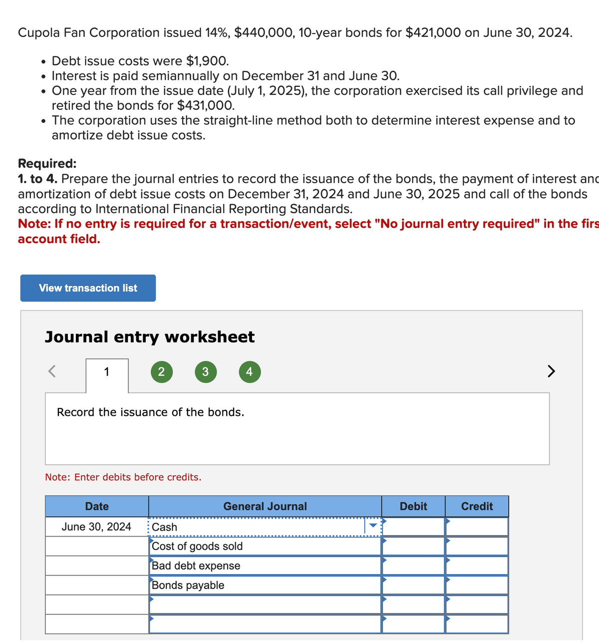 Cupola Fan Corporation issued 14%, $440,000, 10-year bonds for $421,000 on June 30, 2024.
Debt issue costs were $1,900.
• Interest is paid semiannually on December 31 and June 30.
●
One year from the issue date (July 1, 2025), the corporation exercised its call privilege and
retired the bonds for $431,000.
• The corporation uses the straight-line method both to determine interest expense and to
amortize debt issue costs.
Required:
1. to 4. Prepare the journal entries to record the issuance of the bonds, the payment of interest and
amortization of debt issue costs on December 31, 2024 and June 30, 2025 and call of the bonds
according to International Financial Reporting Standards.
Note: If no entry is required for a transaction/event, select "No journal entry required" in the firs
account field.
View transaction list
Journal entry worksheet
1
2
Record the issuance of the bonds.
Note: Enter debits before credits.
Date
June 30, 2024
3
4
General Journal
Cash
Cost of goods sold
Bad debt expense
Bonds payable
Debit
Credit