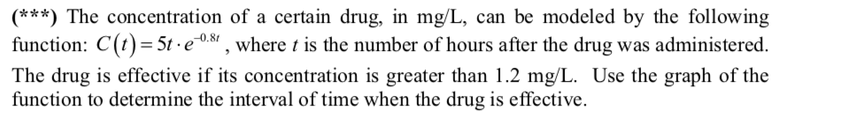(***) The concentration of a certain drug, in mg/L, can be modeled by the following
function: C(t)= 5t · e0.81 , where t is the number of hours after the drug was administered.
The drug is effective if its concentration is greater than 1.2 mg/L. Use the graph of the
function to determine the interval of time when the drug is effective.
