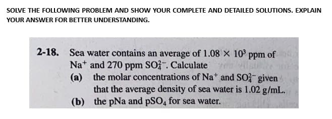 SOLVE THE FOLLOWING PROBLEM AND SHOW YOUR COMPLETE AND DETAILED SOLUTIONS. EXPLAIN
YOUR ANSWER FOR BETTER UNDERSTANDING.
2-18. Sea water contains an average of 1.08 x 10³ ppm of
Na and 270 ppm SO2. Calculate
(a) the molar concentrations of Na+ and SO given
that the average density of sea water is 1.02 g/mL.
the pNa and PSO4 for sea water.
(b)