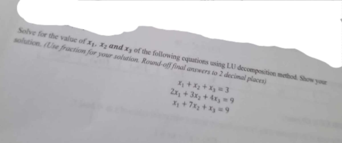 Solve for the value of x₁, x2 and x3 of the following equations using LU decomposition method. Show your
solution. (Use fraction for your solution. Round-off final answers to 2 decimal places)
x₁ + x₂ + x₂ = 3
2x₂ + 3x₂ + 4x3 = 9
X₁ + 7x₂ + x₂ = 9