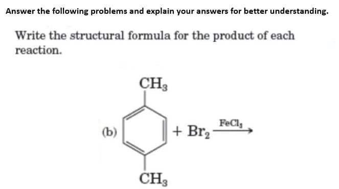 Answer the following problems and explain your answers for better understanding.
Write the structural formula for the product of each
reaction.
CH3
CH3
+Br₂7
FeCl,