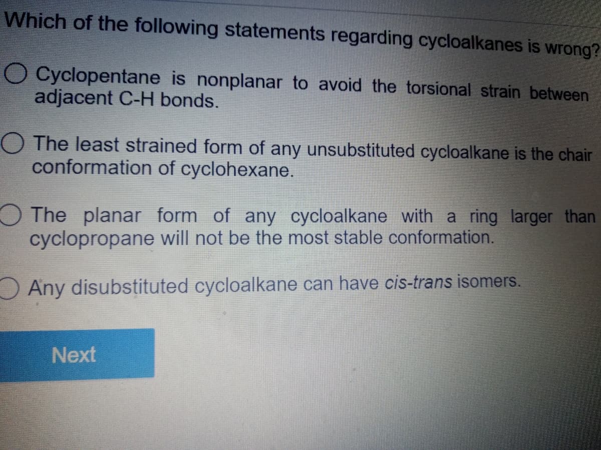 Which of the following statements regarding cycloalkanes is wrong?
O Cyclopentane is nonplanar to avoid the torsional strain between
adjacent C-H bonds.
O The least strained form of any unsubstituted cycloalkane is the chair
conformation of cyclohexane.
OThe planar form of any cycloalkane with a ring larger than
cyclopropane will not be the most stable conformation.
Any disubstituted cycloalkane can have cis-trans isomers.
Next
