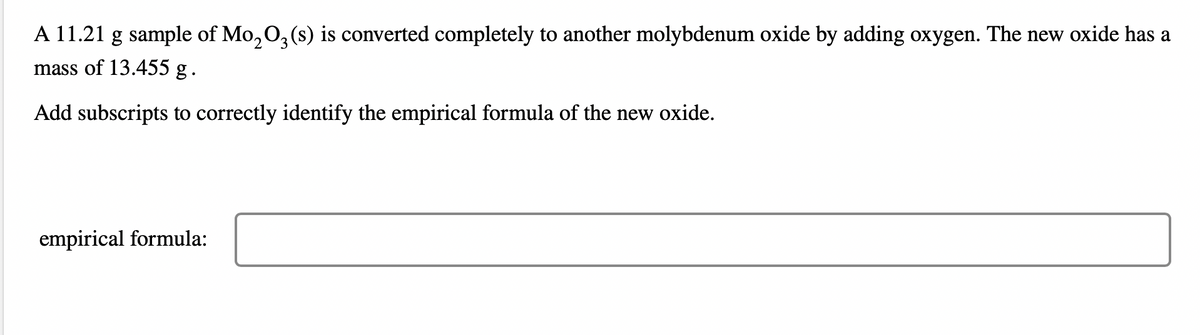 A 11.21 g sample of Mo₂O3 (s) is converted completely to another molybdenum oxide by adding oxygen. The new oxide has a
mass of 13.455 g .
Add subscripts to correctly identify the empirical formula of the new oxide.
empirical formula: