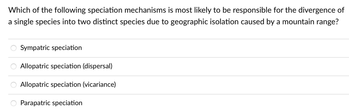 Which of the following speciation mechanisms is most likely to be responsible for the divergence of
a single species into two distinct species due to geographic isolation caused by a mountain range?
Sympatric speciation
Allopatric speciation (dispersal)
Allopatric speciation (vicariance)
Parapatric speciation