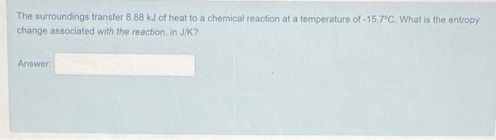 The surroundings transfer 8.88 kJ of heat to a chemical reaction at a temperature of -15.7°C. What is the entropy
change associated with the reaction, in J/K?
Answer:
