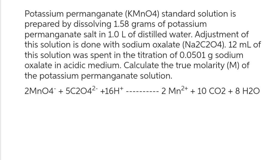 Potassium permanganate (KMnO4) standard solution is
prepared by dissolving 1.58 grams of potassium
permanganate salt in 1.0 L of distilled water. Adjustment of
this solution is done with sodium oxalate (Na2C2O4). 12 mL of
this solution was spent in the titration of 0.0501 g sodium
oxalate in acidic medium. Calculate the true molarity (M) of
the potassium permanganate solution.
2MnO4 + 5C204²- +16H+.
2 Mn²+ +10 CO2 + 8 H2O