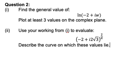 Question 2:
(i)
(ii)
Find the general value of:
In(-2+ iw)
Plot at least 3 values on the complex plane.
Use your working from (i) to evaluate:
(-2+ 12√3)/
Describe the curve on which these values lie.