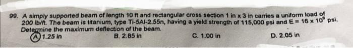 99. A simply supported beam of length 10 ft and rectangular cross section 1 in x 3 in carries a uniform load of
200 lb/ft. The beam is titanium, type Ti-5AI-2.55n, having a yield strength of 115,000 psi and E= 16 x 10 psi.
Determine the maximum deflection of the beam.
1.25 in
B. 2.85 in
C. 1.00 in
D. 2.05 in