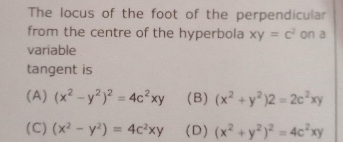 The locus of the foot of the perpendicular
from the centre of the hyperbola xy = c² on a
variable
tangent is
(A) (x² - y²)² = 4c²xy
(C) (x² - y²) = 4c²xy
(B) (x² + y²)2 = 2c²xy
(D) (x² + y²)² = 4c²xy