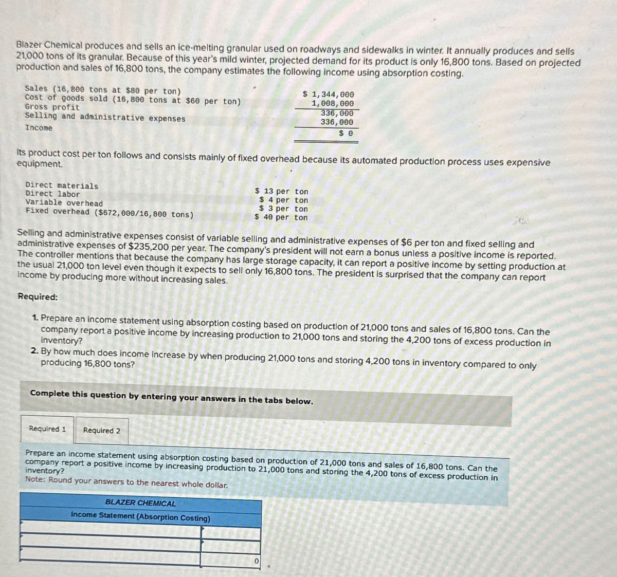 Blazer Chemical produces and sells an ice-melting granular used on roadways and sidewalks in winter. It annually produces and sells
21,000 tons of its granular. Because of this year's mild winter, projected demand for its product is only 16,800 tons. Based on projected
production and sales of 16,800 tons, the company estimates the following income using absorption costing.
Sales (16,800 tons at $80 per ton)
Cost of goods sold (16,800 tons at $60 per ton)
Gross profit
Selling and administrative expenses
Income
$ 1,344,000
1,008,000
336,000
336,000
$ 0
Its product cost per ton follows and consists mainly of fixed overhead because its automated production process uses expensive
equipment.
Direct materials
Direct labor
Variable overhead
Fixed overhead ($672,000/16,800 tons)
$ 13 per ton
$ 4 per ton
$ 3 per ton
$ 40 per ton
Selling and administrative expenses consist of variable selling and administrative expenses of $6 per ton and fixed selling and
administrative expenses of $235,200 per year. The company's president will not earn a bonus unless a positive income is reported.
The controller mentions that because the company has large storage capacity, it can report a positive income by setting production at
the usual 21,000 ton level even though it expects to sell only 16,800 tons. The president is surprised that the company can report
Income by producing more without increasing sales.
Required:
1. Prepare an income statement using absorption costing based on production of 21,000 tons and sales of 16,800 tons. Can the
company report a positive income by increasing production to 21,000 tons and storing the 4,200 tons of excess production in
Inventory?
2. By how much does income increase by when producing 21,000 tons and storing 4,200 tons in inventory compared to only
producing 16,800 tons?
Complete this question by entering your answers in the tabs below.
Required 1
Required 2
Prepare an income statement using absorption costing based on production of 21,000 tons and sales of 16,800 tons. Can the
company report a positive income by increasing production to 21,000 tons and storing the 4,200 tons of excess production in
inventory?
Note: Round your answers to the nearest whole dollar.
BLAZER CHEMICAL
Income Statement (Absorption Costing)
0