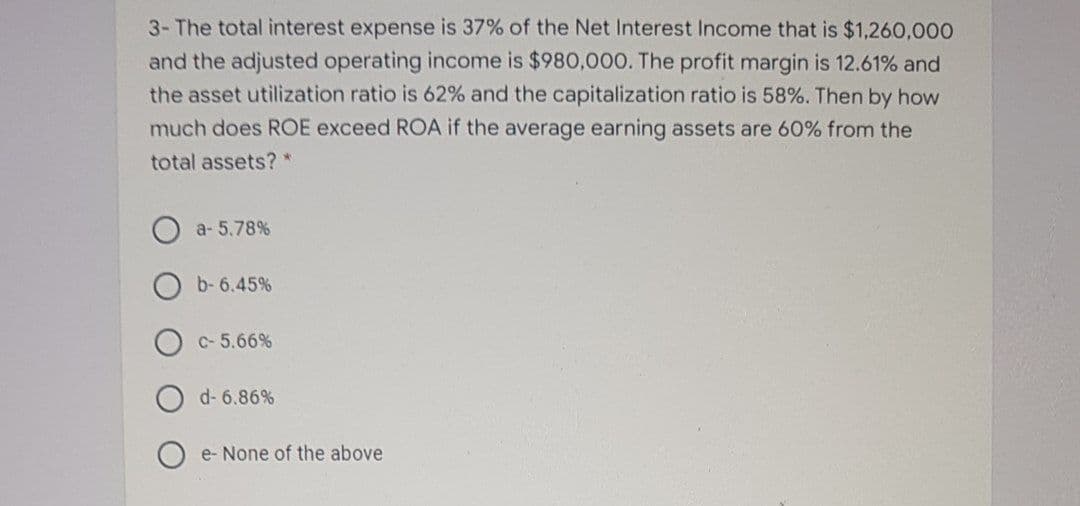 3- The total interest expense is 37% of the Net Interest Income that is $1,260,000
and the adjusted operating income is $980,000. The profit margin is 12.61% and
the asset utilization ratio is 62% and the capitalization ratio is 58%. Then by how
much does ROE exceed ROA if the average earning assets are 60% from the
total assets? *
a- 5.78%
b- 6.45%
C-5.66%
d- 6.86%
O e- None of the above
