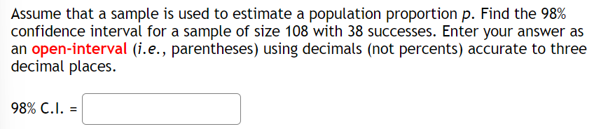 Assume that a sample is used to estimate a population proportion p. Find the 98%
confidence interval for a sample of size 108 with 38 successes. Enter your answer as
an open-interval (i.e., parentheses) using decimals (not percents) accurate to three
decimal places.
98% C.I. =